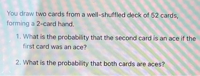 You draw two cards from a well-shuffled deck of 52 cards,
forming a 2-card hand.
1. What is the probability that the second card is an ace if the
first card was an ace?
2. What is the probability that both cards are aces?
