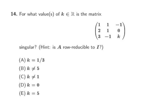 14. For what value(s) of k ER is the matrix
1
-1
2
1
3 -1
k
singular? (Hint: is A row-reducible to I?)
(A) k = 1/3
(B) k + 5
(C) k # 1
(D) k = 0
(E) k = 5

