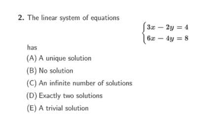 2. The linear system of equations
3x - 2y = 4
6x – 4y = 8
has
(A) A unique solution
(B) No solution
(C) An infinite number of solutions
(D) Exactly two solutions
(E) A trivial solution
