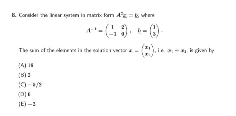 8. Consider the linear system in matrix form A'a = b, where
A = 4 2).
1
b
The sum of the elements in the solution vector z =
i.e. a1 + æ2, is given by
(A) 16
(B) 2
(C) –5/2
(D) 6
(E) –2

