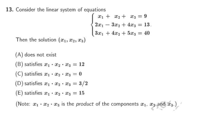 13. Consider the linear system of equations
x1 + x2 + a3 = 9
2x1 – 3x2 + 4x3
= 13.
3x1 + 4x2 + 5x3 =
40
Then the solution (x1, x2, x3)
(A) does not exist
(B) satisfies a1 · az 3 = 12
(C) satisfies x1 • a2 • *3 = 0
(D) satisfies a1 • a2 • 23 = 3/2
(E) satisfies x1 : x2 • 23 = 15
(Note: a1 x æz is the product of the components a1, az and as.)

