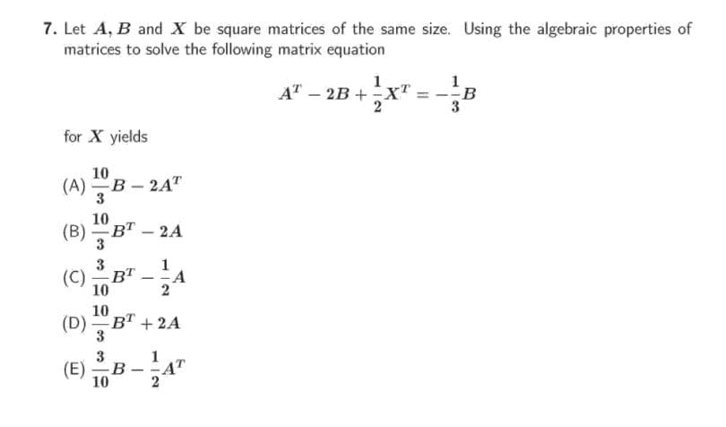 7. Let A, B and X be square matrices of the same size. Using the algebraic properties of
matrices to solve the following matrix equation
1
1
AT – 2B +X
3
for X yields
10
(A) B - 2A"
3
10
(B) вт — 2А
3
-
(C)
3
1
B" -
-A
10
2
10
(D) BT +2A
3
3
(E)
10
1
4T
