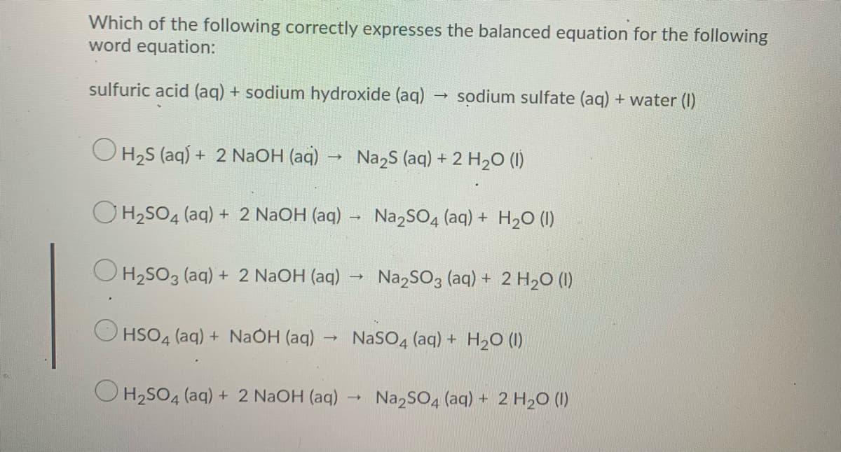 Which of the following correctly expresses the balanced equation for the following
word equation:
sulfuric acid (aq) + sodium hydroxide (aq)
sodium sulfate (aq) + water (I)
O H,S (aq) + 2 NaOH (aq)
Na,s (aq) + 2 H2O (1)
OH2SO4 (aq) + 2 NaOH (aq) -
Na,SO4 (aq) + H20 (1)
O H2SO3 (aq) + 2 N2OH (aq)
Na,SO3 (aq) + 2 H2O (1)
O HSO4 (aq) + NaOH (aq)
NaSO4 (aq) + H20 (1)
O H2SO4 (aq) + 2 NaOH (aq) -
Na2SO4 (aq) + 2 H20 (1I)
