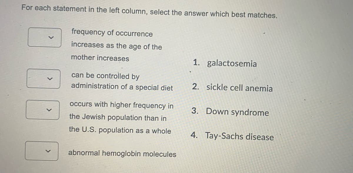 For each statement in the left column, select the answer which best matches.
frequency of occurrence
increases as the age of the
mother increases
1. galactosemia
can be controlled by
administration of a special diet
2. sickle cell anemia
occurs with higher frequency in
3. Down syndrome
the Jewish population than in
the U.S. population as a whole
4. Tay-Sachs disease
abnormal hemoglobin molecules
