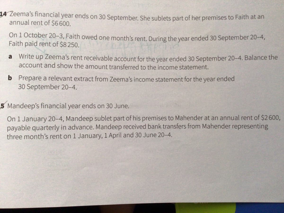 34 Zeema's financial year ends on 30 September. She sublets part of her premises to Faith at an
annual rent of $6600.
On 1 October 20-3, Faith owed one month's rent. During the year ended 30 September 20-4,
Faith paid rent of $8250.
Write up Zeema's rent receivable account for the year ended 30 September 20-4. Balance the
account and show the amount transferred to the income statement.
a
b Prepare a relevant extract from Zeema's income statement for the year ended
30 September 20–4.
5 Mandeep's financial year ends on 30 June.
On 1 January 20-4, Mandeep sublet part of his premises to Mahender at an annual rent of $2600,
payable quarterly in advance. Mandeep received bank transfers from Mahender representing
three month's rent on 1 January, 1 April and 30 June 20-4.
