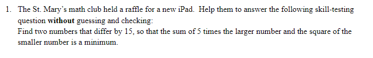 1. The St. Mary's math club held a raffle for a new iPad. Help them to answer the following skill-testing
question without guessing and checking:
Find two numbers that differ by 15, so that the sum of 5 times the larger number and the square of the
smaller number is a minimum.
