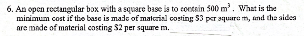 6. An open rectangular box with a square base is to contain 500 m³. What is the
minimum cost if the base is made of material costing $3 per square m, and the sides
are made of material costing $2 per square m.
