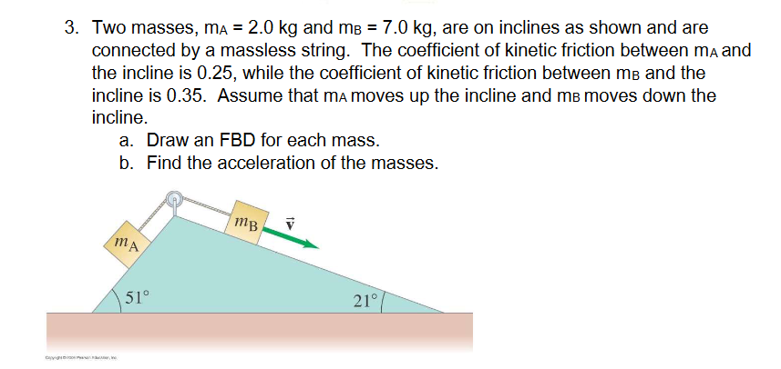 D
3. Two masses, mÃ = 2.0 kg and må = 7.0 kg, are on inclines as shown and are
connected by a massless string. The coefficient of kinetic friction between mA and
the incline is 0.25, while the coefficient of kinetic friction between me and the
incline is 0.35. Assume that mÃ moves up the incline and m³ moves down the
incline.
a. Draw an FBD for each mass.
b. Find the acceleration of the masses.
MA
51°
mB
V
21°