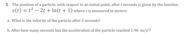 3. The position of a particle, with respect to an initial point, after t seconds is given by the function
s(t) = t2 – 2t + In(t + 1) where s is measured in meters.
a. What is the velocity of the particle after 2 seconds?
b. After how many seconds has the acceleration of the particle reached 1.96 m/s²?
