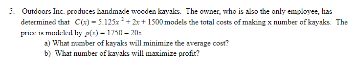 5. Outdoors Inc. produces handmade wooden kayaks. The owner, who is also the only employee, has
determined that C(x) = 5.125x ? + 2x+ 1500 models the total costs of making x number of kayaks. The
price is modeled by p(x) = 1750 – 20x .
a) What number of kayaks will minimize the average cost?
b) What number of kayaks will maximize profit?
