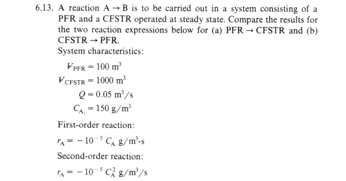 6.13. A reaction A → B is to be carried out in a system consisting of a
PFR and a CFSTR operated at steady state. Compare the results for
the two reaction expressions below for (a) PFR → CFSTR and (b)
CFSTR→ PFR.
System characteristics:
VPFR = 100 m³
1000 m³
VCFSTR
=
Q = 0.05 m³/s
CA, = 150 g/m³
First-order reaction:
TA=-10-5 C₁ g/m³-s
Second-order reaction:
TA=-10-5Cg/m³/s
