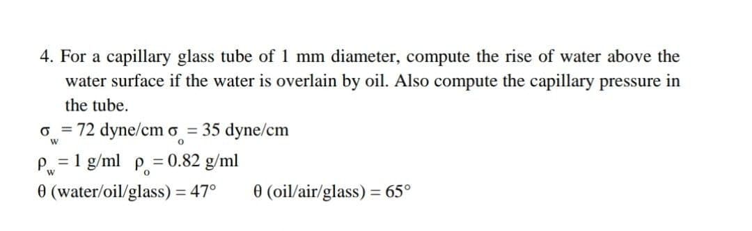 4. For a capillary glass tube of 1 mm diameter, compute the rise of water above the
water surface if the water is overlain by oil. Also compute the capillary pressure in
the tube.
o = 72 dyne/cm o = 35 dyne/cm
P=1 g/ml p. = 0.82 g/ml
0 (water/oil/glass) = 47°
%3D
0 (oil/air/glass) = 65°
%3D
