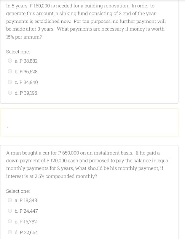 In 5 years, P 160,000 is needed for a building renovation. In order to
generate this amount, a sinking fund consisting of 3 end of the year
payments is established now. For tax purposes, no further payment will
be made after 3 years. What payments are necessary if money is worth
15% per annum?
Select one:
а. Р 38,882
b. P 36,628
с. Р 34,840
O d. P 39,195
A man bought a car for P 650,000 on an installment basis. If he paid a
down payment of P 120,000 cash and proposed to pay the balance in equal
monthly payments for 2 years, what should be his monthly payment, if
interest is at 2,5% compounded monthly?
Select one:
a. P 18,348
b. P 24,447
c. P 16,782
O d. P 22,664
