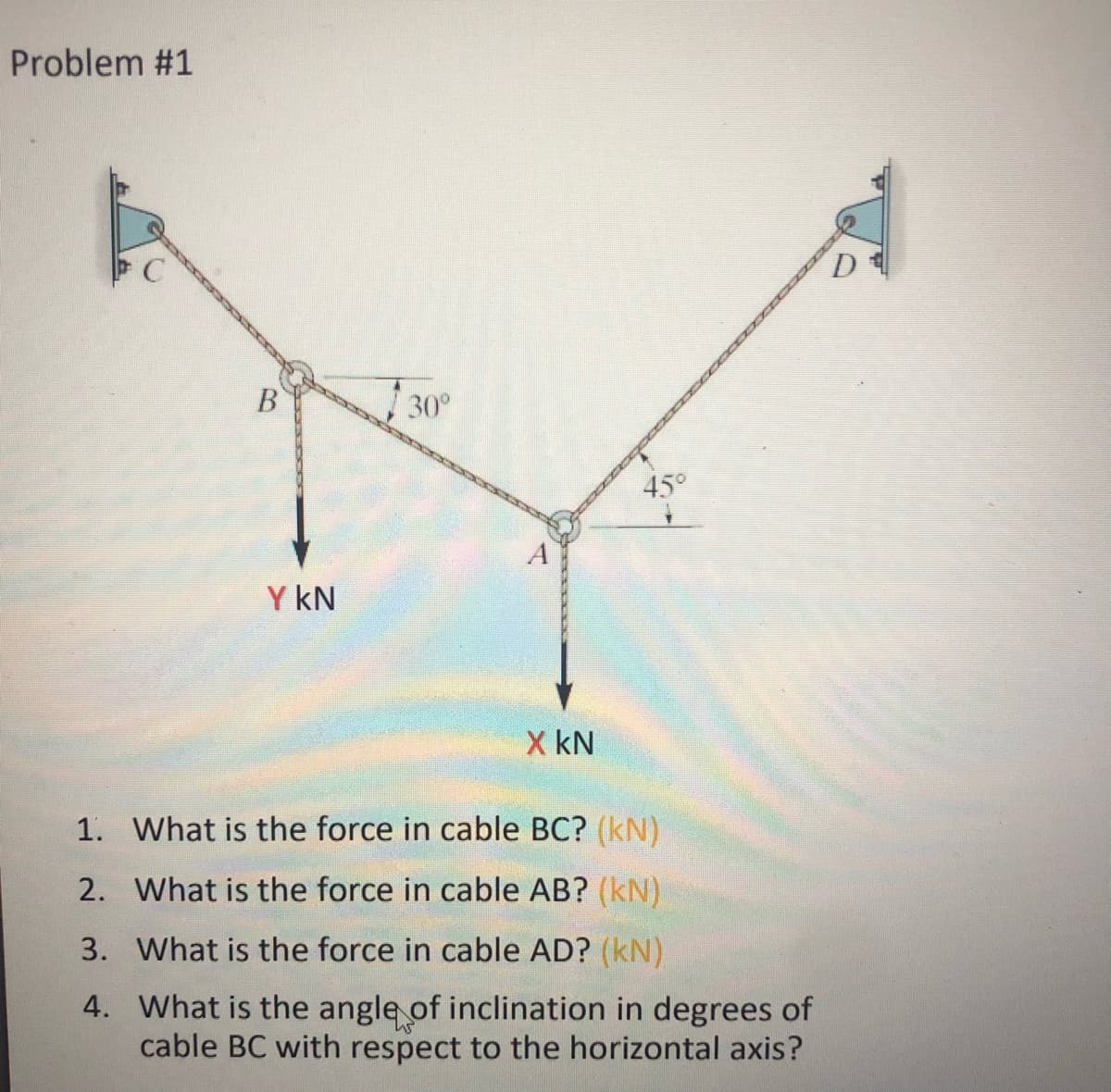 Problem #1
B
30°
45°
Y KN
X KN
1. What is the force in cable BC? (kN)
2.
What is the force in cable AB? (kN)
3.
What is the force in cable AD? (kN)
4. What is the angle of inclination in degrees of
cable BC with respect to the horizontal axis?
D