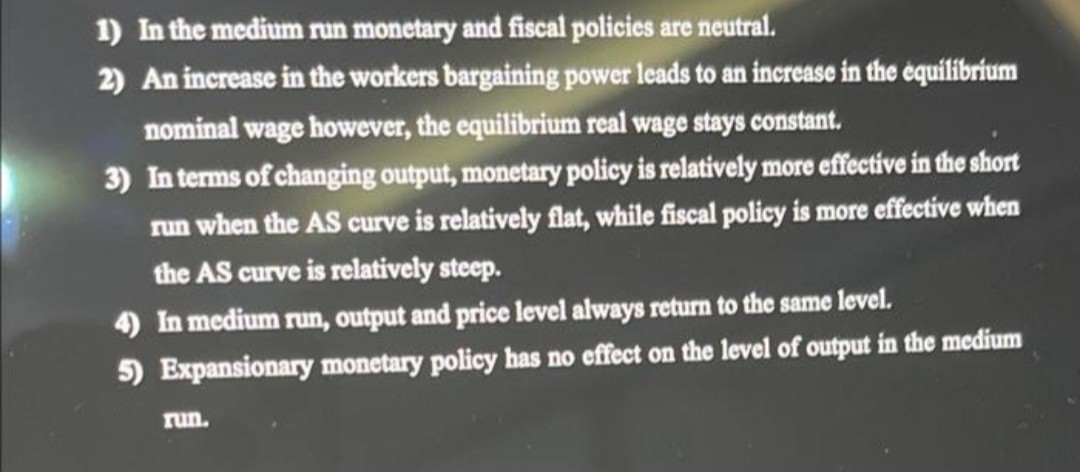 1) In the medium run monetary and fiscal policies are neutral.
2) An increase in the workers bargaining power leads to an increase in the équilibrium
nominal wage however, the equilibrium real wage stays constant.
3) In terms of changing output, monetary policy is relatively more effective in the short
run when the AS curve is relatively flat, while fiscal policy is more effective when
the AS curve is relatively steep.
4) In medium run, output and price level always return to the same level.
5) Expansionary monetary policy has no effect on the level of output in the medium
run.
