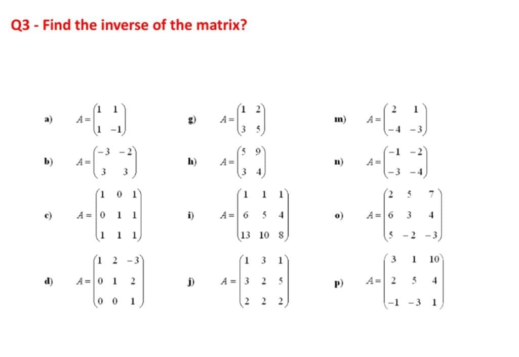 Q3 - Find the inverse of the matrix?
1 2
A =
35
1
1
A =
1-1
A =
-4
a)
g)
m)
-3
3 -2
-1
b)
A =
h)
A =
n)
A =
4
-3 -4
(1
1
1
1
c)
A =0
1 1
i)
A = 6
5
o)
A =6
4
1
1 1
13 10 8
5
- 2
-3
1 2 -3
(1
3
1
1
10
d)
A =0 1
j)
A = 3
2
5
P)
A= 2
4
0 0
1
2
2
-1
- 3
1
3.
