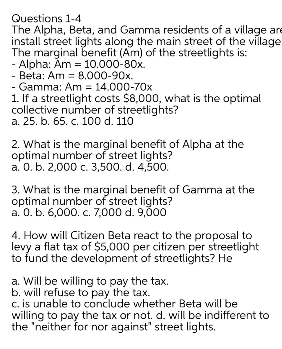 Questions 1-4
The Alpha, Beta, and Gamma residents of a village are
install street lights along the main street of the village
The marginal benefit (Am) of the streetlights is:
- Alpha: Am = 10.000-80x.
- Beta: Am = 8.000-90x.
- Gamma: Am = 14.000-70x
1. If a streetlight costs $8,000, what is the optimal
collective number of streetlights?
а. 25. b. 65. с. 100 d. 110
2. What is the marginal benefit of Alpha at the
optimal number of street lights?
а. О. b. 2,000 с. 3,500. d. 4,500.
3. What is the marginal benefit of Gamma at the
optimal number of street lights?
а. О. b. 6,000. с. 7,000 d. 9,000
4. How will Citizen Beta react to the proposal to
levy a flat tax of $5,000 per citizen per streetlight
to fund the development of streetlights? He
a. Will be willing to pay the tax.
b. will refuse to pay the tax.
c. is unable to conclude whether Beta will be
willing to pay the tax or not. d. will be indifferent to
the "neither for nor against" street lights.
