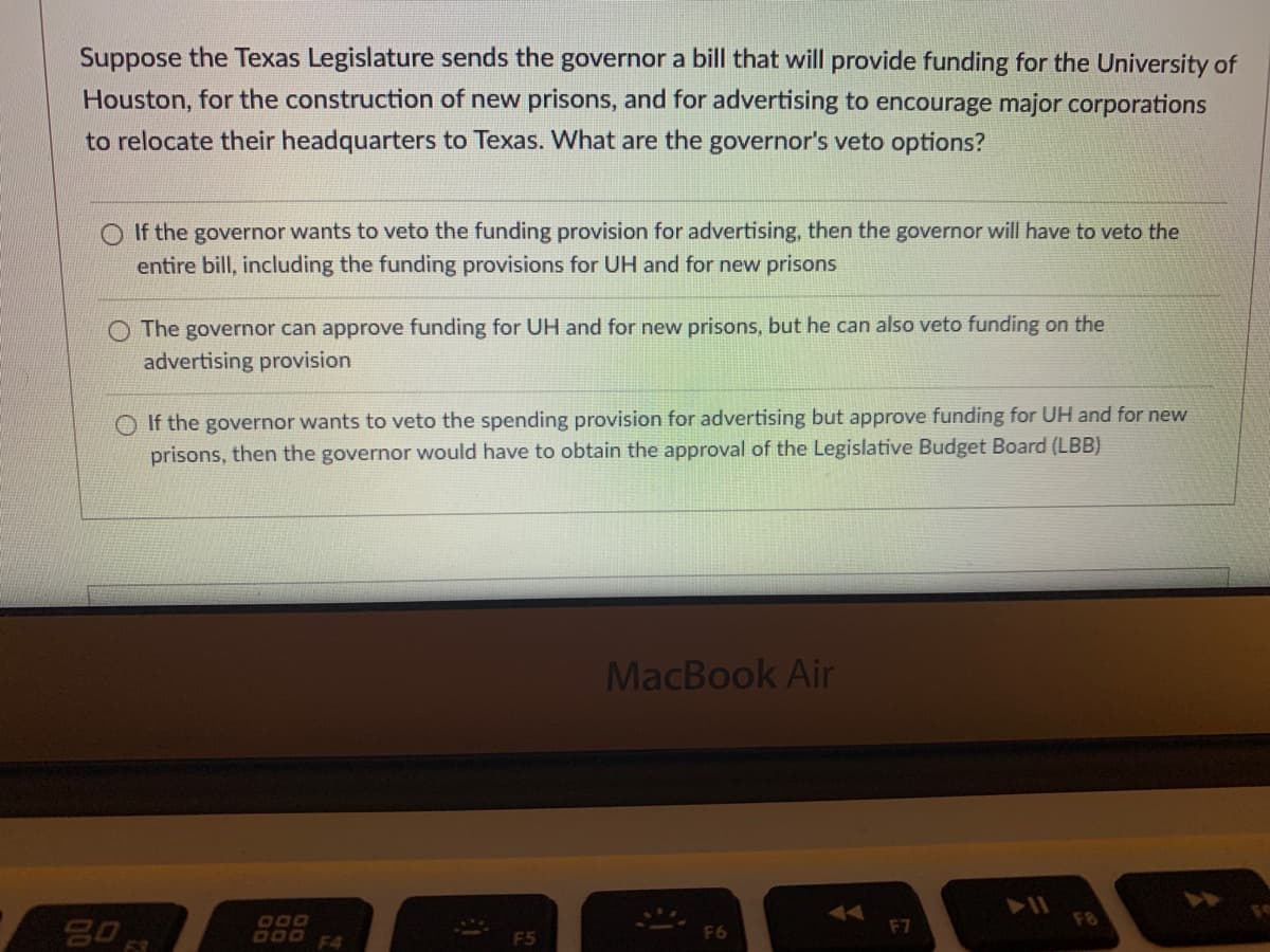 Suppose the Texas Legislature sends the governor a bill that will provide funding for the University of
Houston, for the construction of new prisons, and for advertising to encourage major corporations
to relocate their headquarters to Texas. What are the governor's veto options?
O If the governor wants to veto the funding provision for advertising, then the governor will have to veto the
entire bill, including the funding provisions for UH and for new prisons
The governor can approve funding for UH and for new prisons, but he can also veto funding on the
advertising provision
O If the governor wants to veto the spending provision for advertising but approve funding for UH and for new
prisons, then the governor would have to obtain the approval of the Legislative Budget Board (LBB)
MacBook Air
74
F8
80
O00
000 F4
F6
F7
F5
