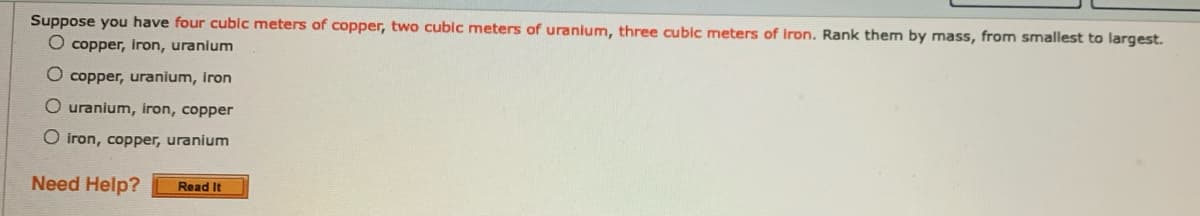 Suppose you have four cublc meters of copper, two cubic meters of uranium, three cubic meters of iron. Rank them by mass, from smallest to largest.
O copper, inron, uranium
O copper, uranium, Iron
O uranium, iron, copper
O iron, copper, uranium
Need Help?
Read It
