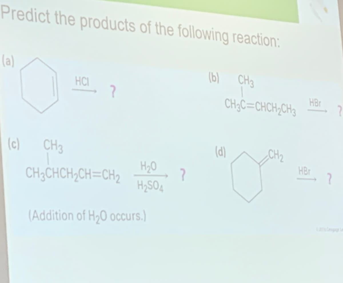 Predict the products of the following reaction:
(a)
(b)
CH3
HCI
HBr
CH3C=CHCH,CH3
(d)
(c)
CH3
CH2
HBr
H20
CH3CHCH,CH=CH2
H2SO4
(Addition of H,0 occurs.)
