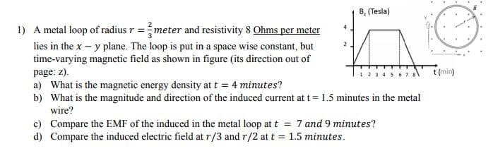 B, (Tesla)
1) A metal loop of radius r =meter and resistivity 8 Ohms per meter
lies in the x – y plane. The loop is put in a space wise constant, but
time-varying magnetic field as shown in figure (its direction out of
page: z).
a) What is the magnetic energy density at t = 4 minutes?
b) What is the magnitude and direction of the induced current at t = 1.5 minutes in the metal
t (min)
wire?
c) Compare the EMF of the induced in the metal loop at t = 7 and 9 minutes?
d) Compare the induced electric field at r/3 and r/2 at t = 1.5 minutes.
