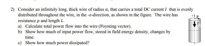 2) Consider an infinitely long, thick wire of radius a, that carries a total DC current I that is evenly
distributed throughout the wire, in the -z-direction, as shown in the figure. The wire has
resistance p and length L.
a) Calculate total power flow into the wire (Poynting vector).
b) Show how much of input power flow, stored in field energy density, changes by
time.
c) Show how much power dissipated?
