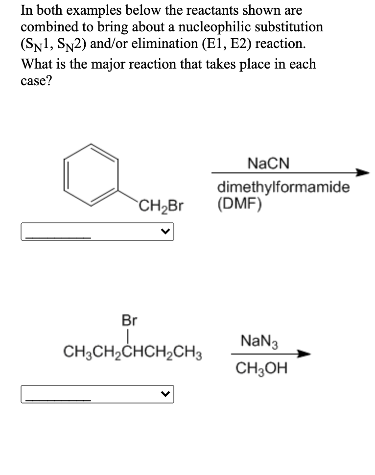In both examples below the reactants shown are
combined to bring about a nucleophilic substitution
(Sy1, SN2) and/or elimination (El1, E2) reaction.
What is the major reaction that takes place in each
case?
NaCN
dimethylformamide
(DMF)
`CH2Br
Br
NaN3
CH3CH2CHCH,CH3
CH;OH
