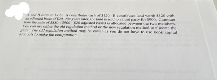 A and B form an LLC. A contributes cash of $120, B contributes land worth $120 with
an adjusted basis of $20. Six years later, the land is sold to a third party for $900. Compute
how the gain of $880 ($900 - $20 adjusted basis) is allocated between the two members.
You can use either the old regulation method or the new regulation method to allocate the
gain. The old regulation method may be casier as you do not have to use book capital
accounts to make the computation.
