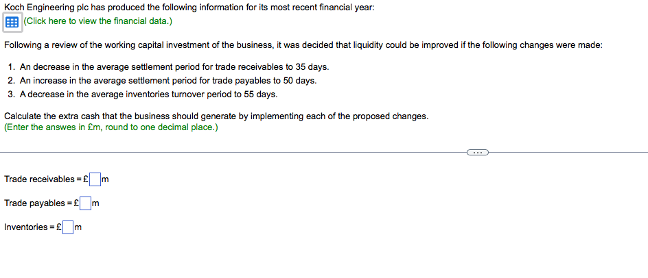 Koch Engineering plc has produced the following information for its most recent financial year:
(Click here to view the financial data.)
Following a review of the working capital investment of the business, it was decided that liquidity could be improved if the following changes were made:
1. An decrease in the average settlement period for trade receivables to 35 days.
2. An increase in the average settlement period for trade payables to 50 days.
3. A decrease in the average inventories turnover period to 55 days.
Calculate the extra cash that the business should generate by implementing each of the proposed changes.
(Enter the answes in £m, round to one decimal place.)
...
Trade receivables = £ m
Trade payables = £m
Inventories = £ m
