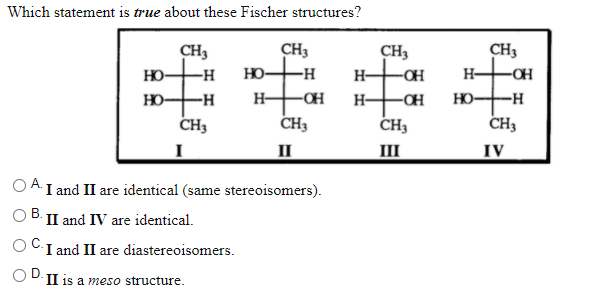 Which statement is true about these Fischer structures?
CH3
CH3
CH3
HO
CH3
it:
-H
HO-
-H
H-
-OH
H-
HO-
-H-
H-
-OH
H-
HO-
--
CH3
CH3
CH3
CH3
I
II
III
IV
O A I and II are identical (same stereoisomers).
II and IV are identical.
I and II are diastereoisomers.
O D.II is a meso structure.
