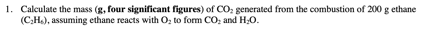 1. Calculate the mass (g, four significant figures) of CO2 generated from the combustion of 200 g ethane
(C2H6), assuming ethane reacts with O2 to form CO2 and H2O.
