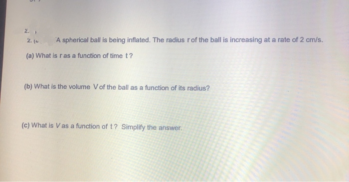2. 1
2. (-
A spherical ball is being inflated. The radius rof the ball is increasing at a rate of 2 cm/s.
(a) What is ras a function of time t?
(b) What is the volume Vof the ball as a function of its radius?
(c) What is Vas a function of t? Simplify the answer.
