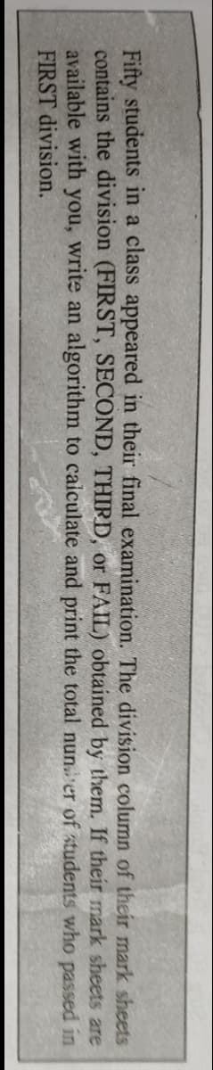 If their
mark sheets
Fifty students in a class appeared in their final examination. The division column of their mark sheets
contains the division (FIRST, SECOND, THIRD, or FAIL) obtained by them.
available with you, write an algorithm to calculate and print the total number
FIRST division.
are
of students who passed in