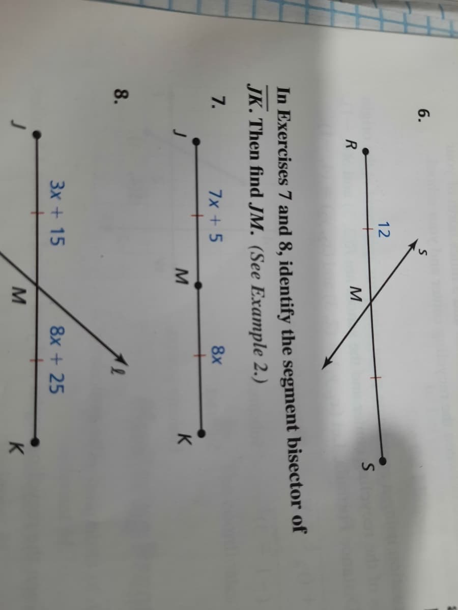 6.
12
M
In Exercises 7 and 8, identify the segment bisector of
JK. Then find JM. (See Example 2.)
7.
7x + 5
8x
K
8.
3x + 15
8x + 25
M
K
