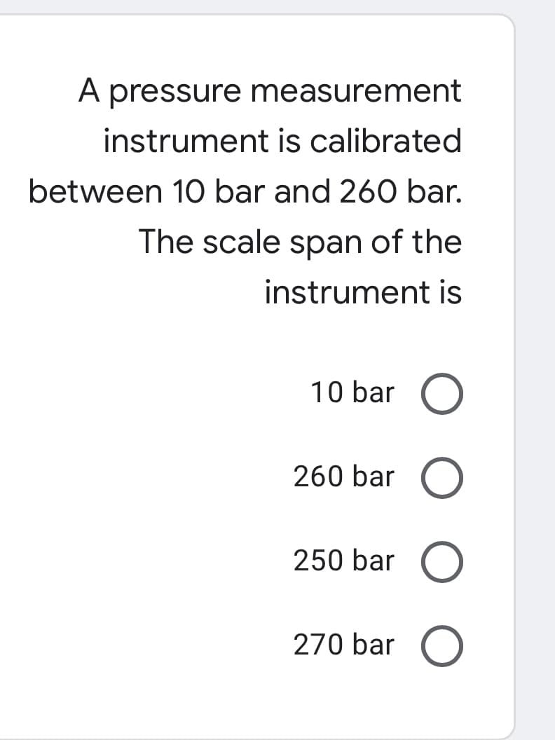 A pressure measurement
instrument is calibrated
between 10 bar and 260 bar.
The scale span of the
instrument is
10 bar O
260 bar
250 bar O
270 bar

