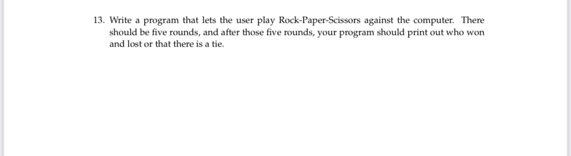 13. Write a program that lets the user play Rock-Paper-Scissors against the computer. There
should be five rounds, and after those five rounds, your program should print out who won
and lost or that there is a tie.
