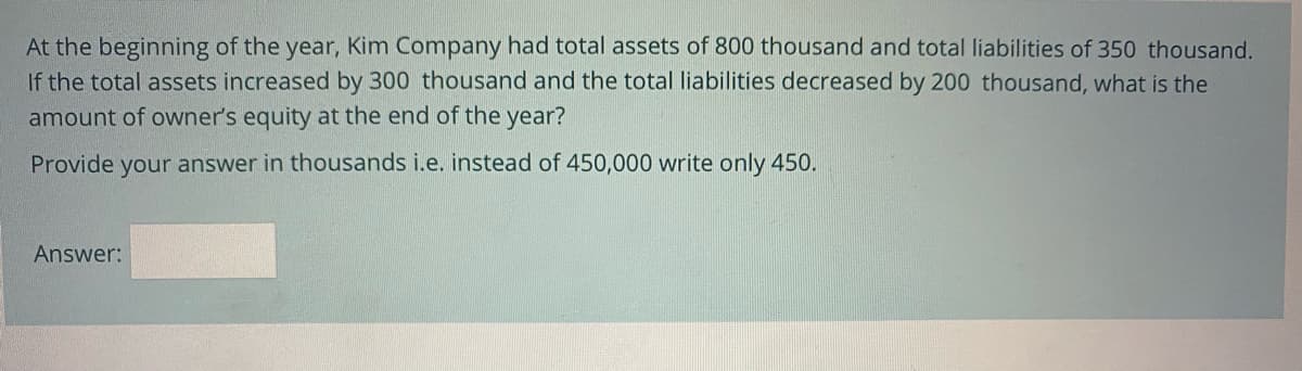 At the beginning of the year, Kim Company had total assets of 800 thousand and total liabilities of 350 thousand.
If the total assets increased by 300 thousand and the total liabilities decreased by 200 thousand, what is the
amount of owner's equity at the end of the year?
Provide your answer in thousands i.e. instead of 450,000 write only 450.
Answer:
