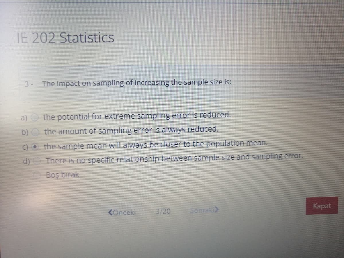IE 202 Statistics
3-
The impact on sampling of increasing the sample size is:
a)
the potential for extreme sampling error is reduced.
b)
the amount of sampling error is always reduced.
c) O the sample mean will always be closer to the population mean.
d)O There is no specific relationship between sample size and sampling error.
Boş bırak
Каpat
KOnceki
3/20
Senraki>
