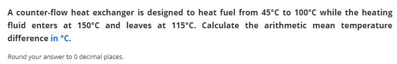 A counter-flow heat exchanger is designed to heat fuel from 45°C to 100°C while the heating
fluid enters at 150°C and leaves at 115°C. Calculate the arithmetic mean temperature
difference in °c.
Round your answer to 0 decimal places.
