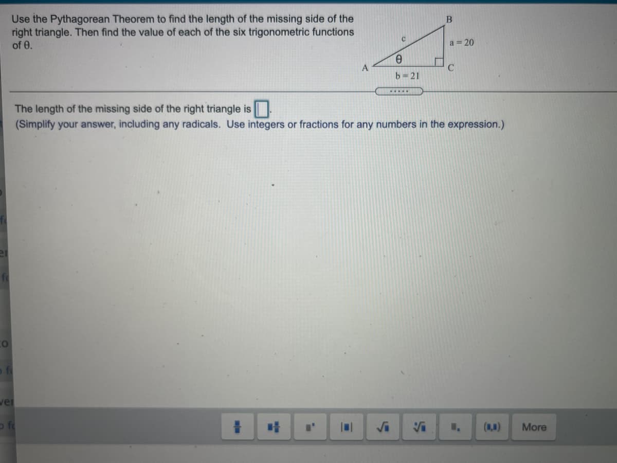 Use the Pythagorean Theorem to find the length of the missing side of the
right triangle. Then find the value of each of the six trigonometric functions
of 0.
a = 20
b= 21
The length of the missing side of the right triangle is
(Simplify your answer, including any radicals. Use integers or fractions for any numbers in the expression.)
Co
ofi
ver
(N)
More
