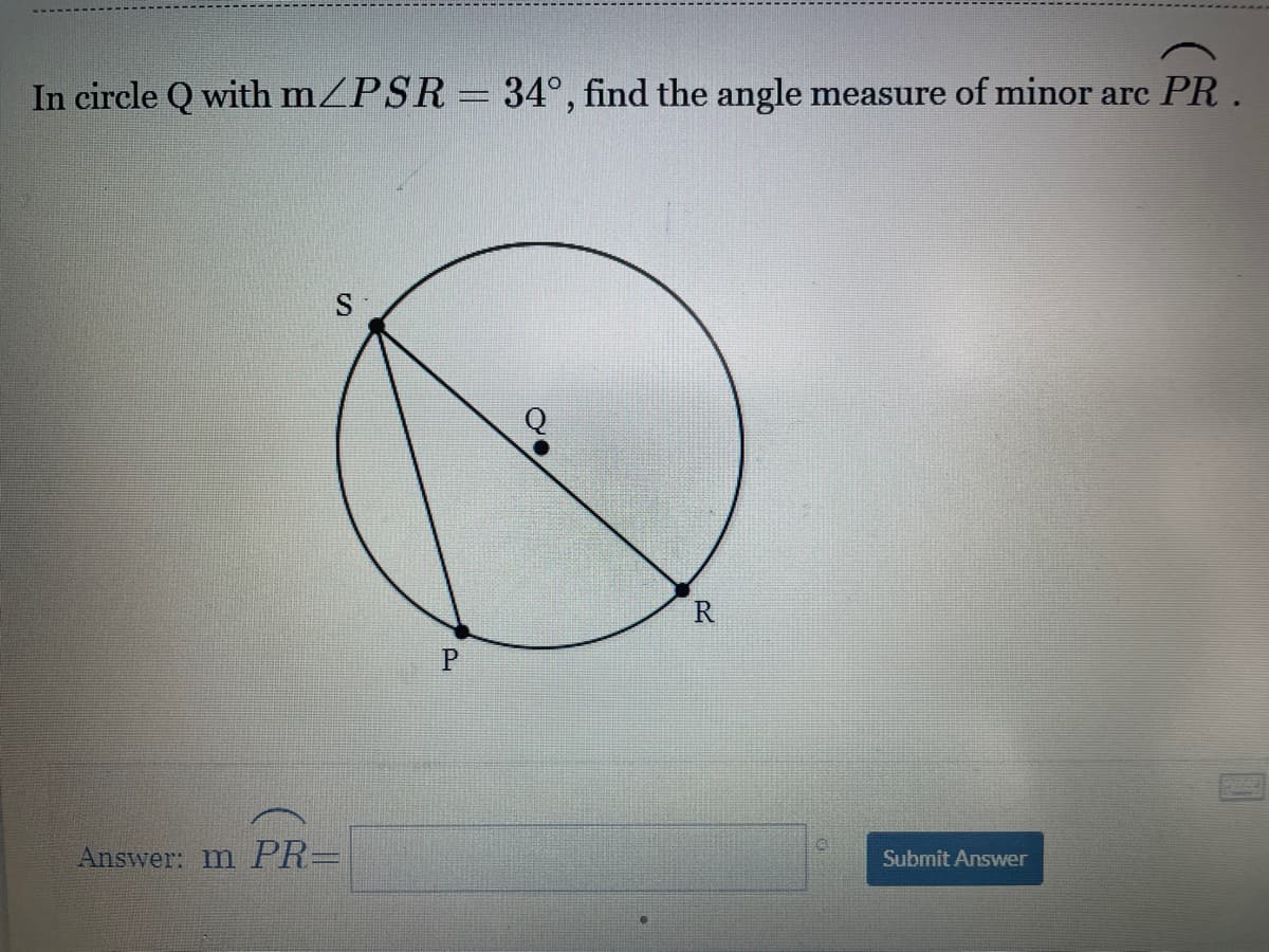 In circle Q with mZPSR= 34°, find the angle measure of minor arc PR.
Q
P
Answer: m PR=
Submit Answer
