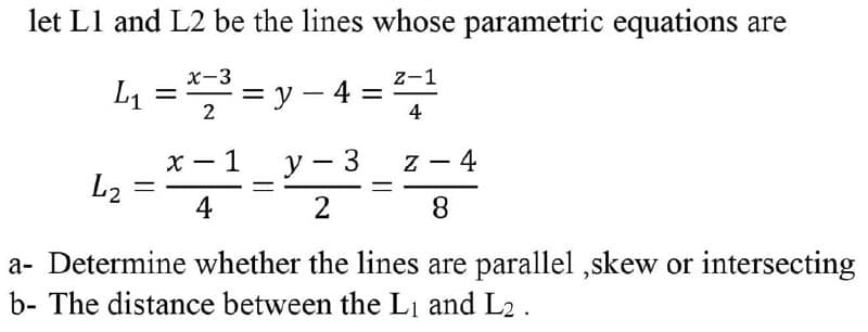 let L1 and L2 be the lines whose parametric equations are
x-3 – y - 4 =
z-1
2
4
x - 1
L2
y - 3
4
4
2
8
a- Determine whether the lines are parallel ,skew or intersecting
b- The distance between the Li and L2 .

