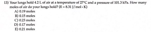 13) Your lungs hold 4.2 L of air at a temperature of 27°C and a pressure of 101.3 kPa. How many
moles of air do your lungs hold? (R = 8.31 J/mol. K)
A) 0.19 moles
B) 0.15 moles
C) 0.23 moles
D) 0.17 moles
E) 0.21 moles