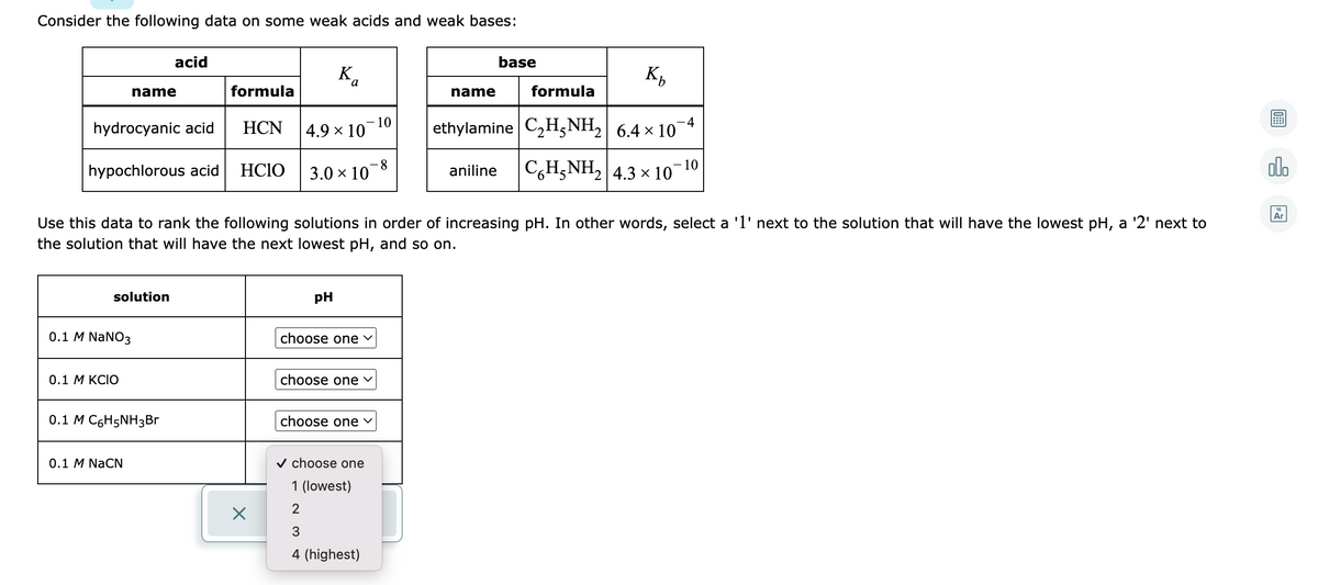 Consider the following data on some weak acids and weak bases:
acid
base
K.
name
formula
name
formula
10
:4
hydrocyanic acid
НCN
4.9 × 10
ethylamine C2H5NH2| 6.4 x 10
C,H;NH, 4.3 x 10¬10
olo
8.
hypochlorous acid
HCIO
3.0 x 10
aniline
18
Ar
Use this data to rank the following solutions in order of increasing pH. In other words, select a '1' next to the solution that will have the lowest pH, a '2' next to
the solution that will have the next lowest pH, and so on.
solution
pH
0.1 M NaNO3
choose one v
0.1 М КCIO
choose one v
0.1 M C6H5NH3B
choose one
0.1 M NaCN
v choose one
1 (lowest)
2
3
4 (highest)
