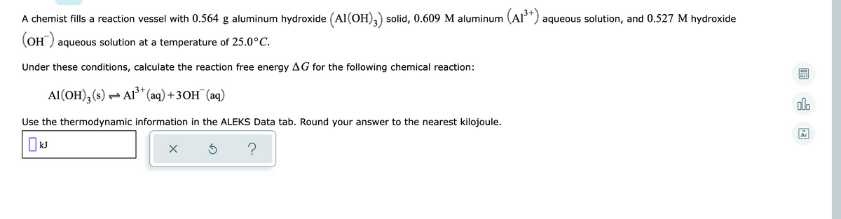A chemist fills a reaction vessel with 0.564 g aluminum hydroxide (Al(OH),) solid, 0.609 M aluminum (Al') aqueous solution, and 0.527 M hydroxide
(OH ) aqueous solution at a temperature of 25.0°C.
Under these conditions, calculate the reaction free energy AG for the following chemical reaction:
3+
Al(OH), (s) = Al³* (aq) +3OH¯(aq)
dlo
Use the thermodynamic information in the ALEKS Data tab. Round your answer to the nearest kilojoule.
Ar
|kJ
