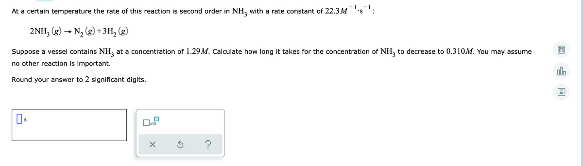 - 1
At a certain temperature the rate of this reaction is second order in NH, with a rate constant of 22.3M
-1
2NH, (g) → N, (g)+3H, (g)
Suppose a vessel contains NH, at a concentration of 1.29M. Calculate how long it takes for the concentration of NH, to decrease to 0.310M. You may assume
no other reaction is important.
dlo
Round your answer to 2 significant digits.
Ar
S
x10
