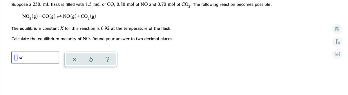 Suppose a 250. mL flask is filled with 1.5 mol of CO, 0.80 mol of NO and 0.70 mol of CO,. The following reaction becomes possible:
2'
NO, (g) +CO(g) - NO(g)+CO,(g)
The equilibrium constant K for this reaction is 6.92 at the temperature of the flask.
Calculate the equilibrium molarity of NO. Round your answer to two decimal places.
olo
Ar
OM
?
