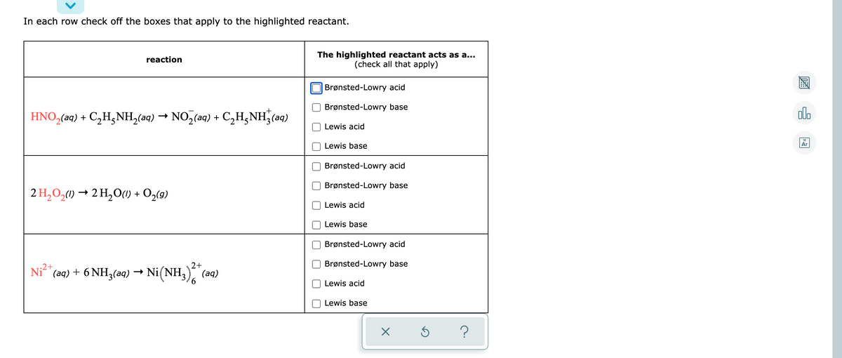 In each row check off the boxes that apply to the highlighted reactant.
The highlighted reactant acts as a...
(check all that apply)
reaction
Brønsted-Lowry acid
Brønsted-Lowry base
HNO,(aq) + C,H,NH,(aq) → NO,(aq) + C,H,NH (aq)
olo
Lewis acid
Lewis base
Ar
Brønsted-Lowry acid
Brønsted-Lowry base
2 H,0,) → 2 H,O(1) + O2(9)
Lewis acid
Lewis base
Brønsted-Lowry acid
2+
Brønsted-Lowry base
Ni2+
"(aq) + 6 NH3(aq) → Ni(NH;), (aq)
9,
Lewis acid
Lewis base
