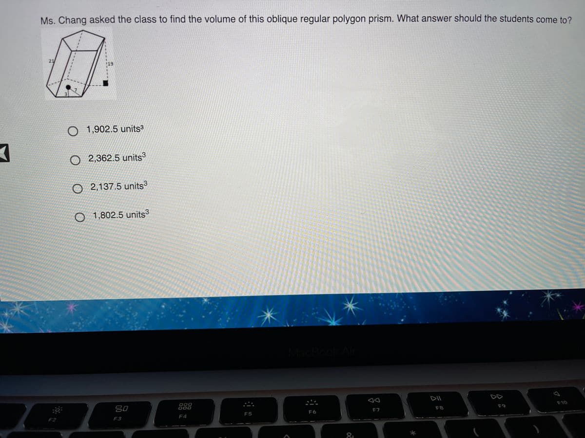 Ms. Chang asked the class to find the volume of this oblique regular polygon prism. What answer should the students come to?
21
$19
O 1,902.5 units
O 2,362.5 units
O 2,137.5 units
O 1,802.5 units
MacBook Air
80
000
000
DII
DD
F6
F7
F8
F9
F10
F2
F3
F4
F5
