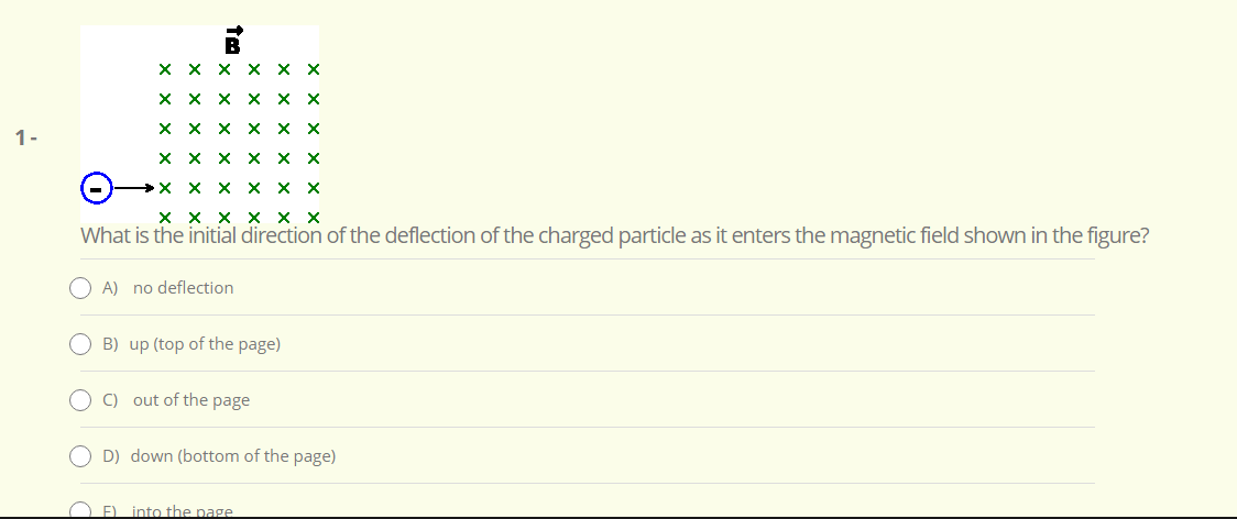 ххх ххх
X X X X X
X X X x x X
1-
ххх ххх
- ххх ххх
хххх хх
What is the initial direction of the deflection of the charged particle as it enters the magnetic field shown in the figure?
A) no deflection
B) up (top of the page)
O C) out of the page
O D) down (bottom of the page)
O E) into the page
